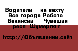 Водители BC на вахту. - Все города Работа » Вакансии   . Чувашия респ.,Шумерля г.